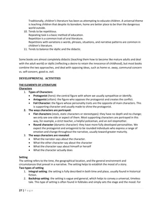 27 | P a g e
Traditionally, children’s literature has been as attempting to educate children. A universal theme
is teaching children that despite its boredom, home are better place to be than the dangerous
world outside.
10. Tends to be repetitious.
Repeating task is a basic method of education.
Repetition is a common trait of oral literature.
Repetitions with variations o words, phrases, situations, and narrative patterns are common in
children’s literature.
11. Tends to balance the idyllic and the didactic.
Some books are almost completely didactic (teaching them how to become like mature adults and deal
with the adult world) or idyllic (reflecting a desire to retain the innocence of childhood), but most books
combine the two approaches, and deal with opposing ideas, such as home vs. away, communal concern
vs. self-concern, good vs. evil.
DEVELOPMENTAL ACTIVITIES
THE ELEMENTS OF LITERATURE
Characters
1. Types of Characters:
 Protagonist (hero): the central figure with whom we usually sympathize or identify.
 Antagonist (villain): the figure who opposes the protagonist and creates the conflict.
 Foil Character: the figure whose personality traits are the opposite of main characters. This
is supporting character and usually made to shine the protagonist.
2. The ways characters are portrayed:
 Flat characters (stock, static characters or stereotypes): they have no depth and no change;
we only see one side or aspect of them. Most supporting characters are portrayed in this
way, for example, a strict teacher, a helpful policeman, and an evil stepmother.
 Round character (dynamic character): they have more fully developed personalities. We
expect the protagonist and antagonist to be rounded individuals who express a range of
emotion and change throughout the narrative, usually toward greater maturity.
3. The ways characters are revealed:
 What the narrator says about the character.
 What the other character say about the character
 What the character says about himself or herself
 What the character actually does
Setting
The setting refers to the time, the geographical location, and the general environment and
circumstances that prevail in a narrative. The setting helps to establish the mood of a story.
Two types of setting
1. Integral setting: the setting is fully described in both time and place, usually found in historical
fiction.
2. Backdrop setting: the setting is vague and general, which helps to convey a universal, timeless
tale. This type of setting is often found in folktales and simply sets the stage and the mood. For
 