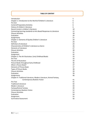 3 | P a g e
Introduction 5
Chapter 1: Introduction to the World of Children’s Literature 6
Pre-test 6
Content/Preparatory Activities 6
History of children’s literature 6
Recent trends in children’s literature 10
Connecting learning standards to Arts-Based Responses to Literature 12
Closure Activities 18
Evaluation 20
Assignments 21
Chapter 2: Elements of Quality Children’s Literature 24
Pre-test 24
Definition of Literature 24
Characteristics of Children’s Literature as Genre 26
Elements of Literature 27
Closure Activities 30
Evaluation 31
Assignment 32
Chapter 3: The Art Illustration, Early Childhood Books 33
Pre-Test 33
The Art of Illustration 34
Picture Books throughout Early Childhood 36
What is Picture Book? 37
Elements of Picture Book 37
Types of Picture Books 38
Closure Activities 39
Evaluation 39
Assignments 40
Chapter 4: Traditional Literature, Modern Literature, Animal Fantasy,
Contemporary Realistic Fiction 41
Pre-Test 41
Traditional Literature 42
Modern Literature 44
Fantasy/Animal Fantasy 49
Contemporary Realistic Fiction 52
Closure Activities 53
Evaluation 54
Assignment 55
Summative Assessment 56
TABLE OF CONTENT
 