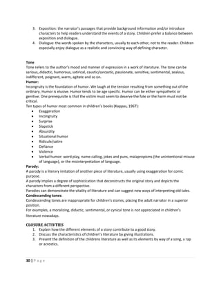 30 | P a g e
3. Exposition: the narrator’s passages that provide background information and/or introduce
characters to help readers understand the events of a story. Children prefer a balance between
exposition and dialogue.
4. Dialogue: the words spoken by the characters, usually to each other, not to the reader. Children
especially enjoy dialogue as a realistic and convincing way of defining character.
Tone
Tone refers to the author’s mood and manner of expression in a work of literature. The tone can be
serious, didactic, humorous, satirical, caustic/sarcastic, passionate, sensitive, sentimental, zealous,
indifferent, poignant, warm, agitate and so on.
Humor:
Incongruity is the foundation of humor. We laugh at the tension resulting from something out of the
ordinary. Humor is elusive. Humor tends to be age specific. Humor can be either sympathetic or
genitive. One prerequisite is that the victim must seem to deserve the fate or the harm must not be
critical.
Ten types of humor most common in children’s books (Kappas, 1967):
 Exaggeration
 Incongruity
 Surprise
 Slapstick
 Absurdity
 Situational humor
 Ridicule/satire
 Defiance
 Violence
 Verbal humor: word play, name-calling, jokes and puns, malapropisms (the unintentional misuse
of language), or the misinterpretation of language.
Parody:
A parody is a literary imitation of another piece of literature, usually using exaggeration for comic
purpose.
A parody implies a degree of sophistication that deconstructs the original story and depicts the
characters from a different perspective.
Parodies can demonstrate the vitality of literature and can suggest new ways of interpreting old tales.
Condescending tones:
Condescending tones are inappropriate for children’s stories, placing the adult narrator in a superior
position.
For examples, a moralizing, didactic, sentimental, or cynical tone is not appreciated in children’s
literature nowadays.
CLOSURE ACTIVTIES
1. Explain how the different elements of a story contribute to a good story.
2. Discuss the characteristics of children’s literature by giving illustrations.
3. Present the definition of the childrens literature as well as its elements by way of a song, a rap
or acrostics.
 
