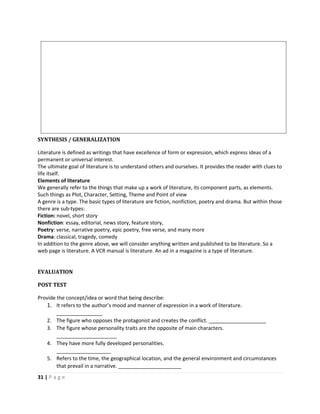 31 | P a g e
SYNTHESIS / GENERALIZATION
Literature is defined as writings that have excellence of form or expression, which express ideas of a
permanent or universal interest.
The ultimate goal of literature is to understand others and ourselves. It provides the reader with clues to
life itself.
Elements of literature
We generally refer to the things that make up a work of literature, its component parts, as elements.
Such things as Plot, Character, Setting, Theme and Point of view
A genre is a type. The basic types of literature are fiction, nonfiction, poetry and drama. But within those
there are sub-types:
Fiction: novel, short story
Nonfiction: essay, editorial, news story, feature story,
Poetry: verse, narrative poetry, epic poetry, free verse, and many more
Drama: classical, tragedy, comedy
In addition to the genre above, we will consider anything written and published to be literature. So a
web page is literature. A VCR manual is literature. An ad in a magazine is a type of literature.
EVALUATION
POST TEST
Provide the concept/idea or word that being describe:
1. It refers to the author’s mood and manner of expression in a work of literature.
________________
2. The figure who opposes the protagonist and creates the conflict. ____________________
3. The figure whose personality traits are the opposite of main characters.
_____________________
4. They have more fully developed personalities.
___________________
5. Refers to the time, the geographical location, and the general environment and circumstances
that prevail in a narrative. ______________________
 