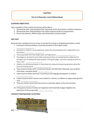 33 | P a g e
LEARNING OBJECTIVES
Upon completion of this module the learners will be able to:
1. Demonstrate their understanding of the importance of Arts Illustrations in children’s literature
2. Demonstrate their understanding on the impact of picture books to young learners.
3. Discuss the elements, different type and characteristics of picture books
PRE-TEST
Read each item carefully and try to answer or provide the concept or thing being described or asked.
1. It enhances text by providing a visual representation of the subject matter.
_____________________
2. It provides a children’s visual experience, where the story develops and is supported by rich
illustrations. ______________________
3. They enjoy books that have bright colors and big pictures. _______________________
4. They begin to see that the print holds meaning and they can quickly become adept at print
concepts such as holding the book properly, turning the pages, and even tracking the print as
they “read.” ____________________
5. Children can actively participate in read-alouds by asking and answering questions about the
text and retelling stories. _____________________
6. Types of picture books which include board books, pull-tab books, flap books, pop-up books,
cloth books, and plastic books. _________________
7. Types of picture books that foster visual literacy and language development in children.
___________________
8. A type of picture book in which a text is absent or minimal, so children can apply meaning to the
story. ____________________
9. These are realistic stories that have animal or inanimate objects as the main character.
______________________
10. In this genre a fusion of reality and imagination with dreamlike imagery heightens the
experience of the young reader. _________________
CONTENT PREPARATORY ACTIVITIES
CHAPTER 3
The Art of Illustration, Early Childhood Books
 