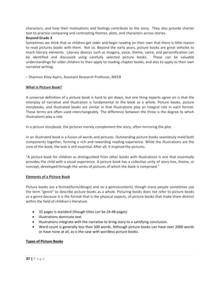 37 | P a g e
characters, and how their motivations and feelings contribute to the story. They also provide shorter
text to practice comparing and contrasting themes, plots, and characters across stories.
Beyond Grade 3
Sometimes we think that as children get older and begin reading on their own that there is little reason
to read pictures books with them. Not so. Beyond the early years, picture books are great vehicles to
teach literary elements. Literary devices such as imagery, voice, theme, satire, and personification can
be identified and discussed using carefully selected picture books. These can be valuable
understandings for older children to then apply to reading chapter books, and also to apply to their own
narrative writing.
– Shannon Riley-Ayers, Assistant Research Professor, NIEER
What is Picture Book?
A universal definition of a picture book is hard to pin down, but one thing experts agree on is that the
interplay of narrative and illustration is fundamental to the book as a whole. Picture books, picture
storybooks, and illustrated books are similar in that illustrations play an integral role in each format.
These terms are often used interchangeably. The difference between the three is the degree to which
illustrations play a role.
In a picture storybook, the pictures merely complement the story, often mirroring the plot.
In an illustrated book is a fusion of words and pictures. Outstanding picture books seamlessly meld both
components together, forming a rich and rewarding reading experience. While the illustrations are the
core of the book, the text is still essential. After all, it inspired the pictures.
“A picture book for children as distinguished from other books with illustrations is one that essentially
provides the child with a visual experience. A picture book has a collective unity of story-line, theme, or
concept, developed through the series of pictures of which the book is comprised.”
Elements of a Picture Book
Picture books are a format(form/design) and no a genre(content), though many people sometimes use
the term “genre” to describe picture books as a whole. Picturing books does not refer to picture books
as a genre because it is the format that is the physical aspects, of picture books that make them distinct
within the field of children’s literature.
 32 pages is standard (though titles can be 24-48 pages)
 Illustrations dominate text
 Illustrations integrate with the narrative to bring story to a satisfying conclusion.
 Word count is generally less than 500 words. Although picture books can have over 2000 words
or have none at all, as is the case with wordless picture books.
Types of Picture Books
 