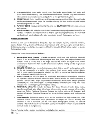 38 | P a g e
1. TOY BOOKS include board books, pull-tab books, flap books, pop-up books, cloth books, and
plastic books (bathtub books). Took books can be simple or very complex. They are a wonderful
introduction to children’s literature…and quite fun to incorporate into story time.
2. CONCEPT BOOKS foster visual literacy and language development in children. Concept books
introduce children to shapes, colors, the alphabet, counting, and more difficult concepts, such as
principles of grammar and time.
3. ALPHABET BOOKS introduce children to the ABCs and COUNTING BOOKS introduce numbers
and counting.
4. WORDLESS BOOKS are excellent tools to help children develop language and narrative skills. In
wordless books text is absent or minimal, so children apply meaning to the story. The marvel of
wordless/nearly wordless books offer is the opportunity to retell the story over and over.
Genre of Picture Books
Genre is a term used in literature to designate a type-for example: mystery, adventure, romance,
science fiction, history, traditional literature, informational, and anthropomorphic (animal) stories.
Unlike novels, pictures books have fewer genres. While they exist, it is difficult to find mystery or science
fiction picture books.
The principal genres for most picture books are:
1. ANTHROPOMORPHIC (ANIMAL) STORIES are realistic stories that have animal or inanimate
objects as the main character. Animals/objects talk, walk, dress, and otherwise behave like
humans. There is usually little or no magic because the animals or objects have human
characteristics that render them capable of extraordinary feats. Settings can be imaginary or
contemporary.
2. REALISTIC STORIES feature sympathetic characters that children identify and empathize with.
For the last two decades or so authors have explored timely somber topics in picture books,
such as cancer, death, homosexuality, adoption and AIDS—to name a few. Realistic books can
have a contemporary or historical setting.
3. MAGIC REALISM is a fusion of reality and imagination with dreamlike imagery that heightens
the experience. Ordinary activities are infused with a sense of wonder and promise—anything is
possible: a boy can take a purple crayon and create a fabulous dream world, a board game can
come to life, or a boat can transport a frustrated child to a land where Wild Things rule. These
takes can have a contemporary or an imaginary setting.
4. TRADITIONAL LITERATURE includes tall tales, fairy tales, folktales, trickster tales, myths,
legends, noodlehead tales, jakata tales, beast tales, creation stories, pourqoui tales, mother
goose, and fables. Traditional literature features storytelling patterns rich language, and
elements of fantasy. Traditional literature can be set in both imaginary and contemporary
settings.
5. INFORMATIONAL (nonfiction) picture books are an alternative to encyclopedias and other
reference sources. Illustrations and/or photographs are bright and colorful. Accuracy and
timeliness of titles is important. Look for source notes, bibliographies, indexes, and table of
contents—the mark of exceptional nonfiction. Quality informational books are easy to read and
eliminate threat to young readers.
Source: Picturing Books: a website about picture books by Denise J. Matulka
 