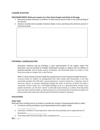 39 | P a g e
CLOSURE ACTIVTIES
DISCUSSION POINTS: Write your answers on a clean sheet of paper and attach on this page.
1. Why picture books attractive to children? In what way do pictures help in the understanding of
the stories?
2. Create or provide some examples of picture books in class and discuss the elements present in
that picture book.
SYNTHESIS / GENERALIZATION
Illustration enhances text by providing a visual representation of the subject matter. The
illustration may be intended to simplify complicated concepts or objects that are difficult to
describe textually. Picture books, picture storybooks, and illustrated books are similar in that
illustrations play an integral role in each format.
What is a picture book and how it helps the young learners to learn literacy through literatures.
A picture book for children as distinguished from other books with illustrations is one that
essentially provides the child with a visual experience. A picture book has a collective unity of
story-line, theme, or concept, developed through the series of pictures of which the book is
comprised. Picture books are a format(form/design) and no a genre(content), though many
people sometimes use the term “genre” to describe picture books as a whole. Picturing books
does not refer to picture books as a genre because it is the format that is the physical aspects, of
picture books that make them distinct within the field of children’s literature.
EVALUATION
POST TEST
Read each item carefully and try to answer or provide the concept or thing being described or asked.
1. It enhances text by providing a visual representation of the subject matter.
_____________________
2. It provides a children’s visual experience, where the story develops and is supported by rich
illustrations. ______________________
3. They enjoy books that have bright colors and big pictures. _______________________
 