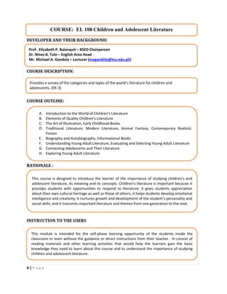 4 | P a g e
DEVELOPER AND THEIR BACKGROUND:
COURSE DESCRIPTION:
COURSE OUTLINE:
RATIONALE :
INSTRUCTION TO THE USERS
COURSE: EL 108 Children and Adolescent Literature
Prof . Elizabeth P. Balanquit – BSED Chairperson
Dr. Ninez B. Tulo – English Area Head
Mr. Michael A. Gandola – Lecturer (magandola@tsu.edu.ph)
Provides a survey of the categories and types of the world’s literature for children and
adolescents. (EK-3)
A. Introduction to the World of Children’s Literature
B. Elements of Quality Children’s Literature
C. The Art of Illustration, Early Childhood Books
D. Traditional Literature, Modern Literature, Animal Fantasy, Contemporary Realistic
Fiction
E. Biography and Autobiography, Informational Books
F. Understanding Young Adult Literature, Evaluating and Selecting Young Adult Literature
G. Connecting Adolescents and Their Literature
H. Exploring Young Adult Literature
This course is designed to introduce the learner of the importance of studying children’s and
adolescent literature, its meaning and its concepts. Children’s literature is important because it
provides students with opportunities to respond to literature; it gives students appreciation
about their own cultural heritage as well as those of others; it helps students develop emotional
intelligence and creativity; it nurtures growth and development of the student’s personality and
social skills; and it transmits important literature and themes from one generation to the next.
This module is intended for the self-phase learning opportunity of the students inside the
classroom or even without the guidance or direct instructions from their teacher. In consist of
reading materials and other learning activities that would help the learners gain the basic
knowledge they need to learn about this course and to understand the importance of studying
children and adolescent literature.
 