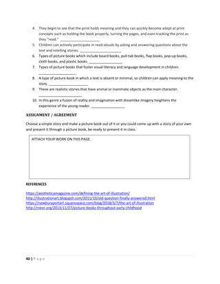 40 | P a g e
4. They begin to see that the print holds meaning and they can quickly become adept at print
concepts such as holding the book properly, turning the pages, and even tracking the print as
they “read.” ____________________
5. Children can actively participate in read-alouds by asking and answering questions about the
text and retelling stories. _____________________
6. Types of picture books which include board books, pull-tab books, flap books, pop-up books,
cloth books, and plastic books. _________________
7. Types of picture books that foster visual literacy and language development in children.
___________________
8. A type of picture book in which a text is absent or minimal, so children can apply meaning to the
story. ____________________
9. These are realistic stories that have animal or inanimate objects as the main character.
______________________
10. In this genre a fusion of reality and imagination with dreamlike imagery heightens the
experience of the young reader. _________________
ASSIGNMENT / AGREEMENT
Choose a simple story and make a picture book out of it or you could come up with a story of your own
and present it through a picture book, be ready to present it in class.
REFERENCES
https://aestheticamagazine.com/defining-the-art-of-illustration/
http://illustrationart.blogspot.com/2011/10/old-question-finally-answered.html
https://newburyportart.squarespace.com/blog/2018/3/7/the-art-of-illustration
http://nieer.org/2013/11/27/picture-books-throughout-early-childhood
ATTACH YOUR WORK ON THIS PAGE.
 