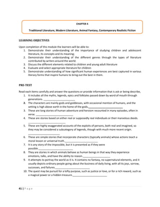 41 | P a g e
LEARNING OBJECTIVES
Upon completion of this module the learners will be able to:
1. Demonstrate their understanding of the importance of studying children and adolescent
literature, its concepts and its meaning;
2. Demonstrate their understanding of the different genres through the types of literature
contributed by writers around the world.
3. Discuss the different elements related to children and young adult literature
4. Evaluate and select appropriate literature for children
5. Demonstrate understanding of how significant human experiences are best captured in various
literary forms that inspire humans to bring out the best in them.
PRE-TEST
Read each items carefully and answer the questions or provide information that is ask or being describe,
1. It includes all the myths, legends, epics and folktales passed down by word of mouth through
generations. ______________________
2. The characters are mainly gods and goddesses, with occasional mention of humans, and the
setting is high above earth in the home of the gods.________________________
3. These are long stories of human adventure and heroism recounted in many episodes, often in
verse. __________________________
4. These are stories based on either real or supposedly real individuals or their marvelous deeds.
__________________________
5. These are highly exaggerated accounts of the exploits of persons, both real and imagined, so
they may be considered a subcategory of legends, though with much more recent origin.
______________________
6. These are simple stories that incorporate characters (typically animals) whose actions teach a
moral lesson or universal truth._______________________
7. It is any story of the impossible, but it is presented as if they were
possible.________________________
8. They are stories in which animals behave as human beings in that way they experience
emotions, talks, and have the ability to reason.___________________
9. It attempts to portray the world as it is. It contains no fantasy, no supernatural elements, and it
usually depicts ordinary people going about the business of daily living, with all its joys, sorrow,
successes, and failures.________________________
10. The quest may be pursuit for a lofty purpose, such as justice or love, or for a rich reward, such as
a magical power or a hidden treasure.________________________
CHAPTER 4
Traditional Literature, Modern Literature, Animal Fantasy, Contemporary Realistic Fiction
 