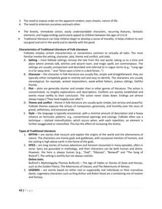 43 | P a g e
3. The need to impose order on the apparent random, even chaotic, nature of life.
4. The need to entertain ourselves and each other.
 The brevity, immediate action, easily understandable characters, recurring features, fantastic
elements, and happy endings particularly appeal to children between the ages of 3 to 8.
 Traditional literature can help children begin to develop a sense of morality. It helps children to sort
out good and evil in the world and to identify with the good.
Characteristics of Traditional Literature of Folk Literature
Folktales employ certain characteristics or conventions common to virtually all tales. The most
familiar involve the setting, character, plot, theme and conflict, and style.
A. Setting – most folktale settings remove the tale from the real world, taking us to a time and
place where animals talk, witches and wizard roam, and magic spells are commonplace. The
settings are usually unimportant and desrcibed and referred to in vague terms (e.g., “Long ago
in a far away land…” and “Once upon a time in a dark forest…”)
B. Character – the character in folk literature are usually flat, simple and straightforward. they are
typically either completely good or entirely evil and easy to identify. The characters are usually
stereotypical, for example, wicked stepmothers, weak-willed fathers, jealous siblings, faithful
friends.
C. Plot – plots are generally shorter and simpler than in other genres of literature. The action is
concentrated, no lengthy explanations and descriptions. Conflicts are quickly established and
events move swiftly to their conclusion. The action never slows down. Endings are almost
always happy (“They lived happily ever after”)
D. Theme and conflict – theme in folk literature are usually quite simple, but serious and powerful.
Folktale themes espouse the virtues of compassion, generosity, and humility over the vices of
greed, selfishness, and excessive pride.
E. Style – the language is typically economical, with a minimal amount of description and a heavy
reliance on formulaic patterns. e.g., conventional openings and closings. Folktale often use a
technique – stylized intensification, which occurs when, with each repetition, an element is
further exaggerated or intensified. This has the effect of increasing the drama.
Types of Traditional Literature
1. MYTHS – are stories that recount and explain the origins of the world and the phenomena of
nature. The characters are mainly gods and goddesses, with occasional mention of humans, and
the setting is high above earth in the home of the gods.
2. EPICS – are long stories of human adventure and heroism recounted in many episodes, often in
verse. Epics are grounded in mythology, and their characters can be both human and divine.
However, the hero is always human (e.g., “Iliad”, “Odyssey”, “Beowulf” and “The Song of
Roland”). The setting is earthly but not always realistic.
Online texts:
Bulfinch’s Mythology(by Thomas Bulfinch) – The Age of Fables or Stories of Gods and Heroes,
such as the Golden Fleece, The Adventures of Ulysses, and The Adventures of Aeneas.
3. LEGENDS – are stories based on either real or supposedly real individuals or their marvelous
deeds. Legendary characters such as King Arthur and Robin Hood are a tantalizing mix of realism
and fantasy.
 