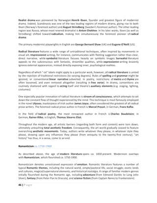 46 | P a g e
Realist drama was pioneered by Norwegian Henrik Ibsen, founder and greatest figure of modernist
drama. Indeed, Scandinavia was one of the two leading regions of modern drama, giving rise to both
Ibsen (Norway's foremost author) and August Strindberg (Sweden's foremost author). The other leading
region was Russia, whose most revered dramatist is Anton Chekhov. In his later works, Ibsen (as well as
Strindberg) shifted toward radicalism, making him simultaneously the foremost pioneer of radical
drama.
The primary modernist playwrights in English are George Bernard Shaw (UK) and Eugene O'Neill (US).
Radical literature features a wide range of untraditional techniques, often inspired by movements in
visual art. Impressionist writing, for instance, communicates with fleeting suggestion rather than clear,
direct narrative, while symbolist literature focuses heavily on symbolic images. Surrealist literature
appeals to the subconscious with fantastic, dreamlike qualities, while expressionist writing brazenly
ignores external appearances, instead directly exposing inner, psychological realities.
Regardless of which "-ist" labels might apply to a particular work, however, all radical literature is united
by the rejection of traditional restrictions (to varying degrees). Rules of spelling and grammar might be
ignored, or conventional linear narrative subverted. In poetry, restrictions of metre and rhyme are
often loosened, and even removed altogether (resulting in free verse). In drama, conventions are
routinely shattered with regard to acting itself and theatre's auxiliary elements (e.g. staging, lighting,
costumes).
One especially popular innovation of radical literature is stream of consciousness, which attempts to set
down the constant flow of thought experienced by the mind. This technique is most famously employed
in the novel Ulysses, masterpiece of Irish author James Joyce, often considered the greatest of all radical
prose writers. The foremost radical prose author in French is Marcel Proust; in German, Franz Kafka.
In the field of radical poetry, the most renowned author in French is Charles Baudelaire; in
German, Rainer Rilke; in English, Thomas Stearns Eliot.
Throughout the modern age, all artistic barriers (regarding both form and content) were torn down,
ultimately unleashing total aesthetic freedom. Consequently, the art world gradually ceased to feature
overarching aesthetic movements. Today, authors write whatever they please, in whatever style they
please, drawing upon any influences they please (from antiquity to the twenty-first century); "art
history" has thus, in a sense, come to an end.
Romanticism ca. 1750-1900
As described above, the age of modern literature spans ca. 1850-present. Modernism overlaps
with Romanticism, which flourished ca. 1750-1900.
Romanticism denotes unrestrained expression of emotion. Romantic literature features a number of
typical Romantic themes, including the natural world, simple/pastoral life, social struggle, exotic lands
and cultures, magical/supernatural elements, and historical nostalgia. A range of familiar modern genres
initially flourished during the Romantic age, including adventure (from Edmond Dantès to Long John
Silver), fantasy (from Peter Pan to Dracula), and science fiction (from Captain Nemo to Frankenstein).
 