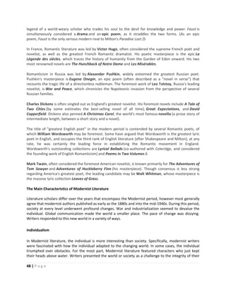 48 | P a g e
legend of a world-weary scholar who trades his soul to the devil for knowledge and power. Faust is
simultaneously considered a drama and an epic poem, as it straddles the two forms. (As an epic
poem, Faust is the only serious modern rival to Milton's Paradise Lost.)5
In France, Romantic literature was led by Victor Hugo, often considered the supreme French poet and
novelist, as well as the greatest French Romantic dramatist. His poetic masterpiece is the epic La
Légende des siècles, which traces the history of humanity from the Garden of Eden onward. His two
most renowned novels are The Hunchback of Notre Dame and Les Misérables.
Romanticism in Russia was led by Alexander Pushkin, widely esteemed the greatest Russian poet.
Pushkin's masterpiece is Eugene Onegin, an epic poem (often described as a "novel in verse") that
recounts the tragic life of a directionless nobleman. The foremost work of Leo Tolstoy, Russia's leading
novelist, is War and Peace, which chronicles the Napoleonic invasion from the perspective of several
Russian families.
Charles Dickens is often singled out as England's greatest novelist. His foremost novels include A Tale of
Two Cities (by some estimates the best-selling novel of all time), Great Expectations, and David
Copperfield. Dickens also penned A Christmas Carol, the world's most famous novella (a prose story of
intermediate length, between a short story and a novel).
The title of "greatest English poet" in the modern period is contended by several Romantic poets, of
which William Wordsworth may be foremost. Some have argued that Wordsworth is the greatest lyric
poet in English, and occupies the third rank of English literature (after Shakespeare and Milton); at any
rate, he was certainly the leading force in establishing the Romantic movement in England.
Wordsworth's outstanding collections are Lyrical Ballads (co-authored with Coleridge, and considered
the founding work of English Romanticism) and Poems in Two Volumes.6
Mark Twain, often considered the foremost American novelist, is known primarily for The Adventures of
Tom Sawyer and Adventures of Huckleberry Finn (his masterpiece). Though consensus is less strong
regarding America's greatest poet, the leading candidate may be Walt Whitman, whose masterpiece is
the massive lyric collection Leaves of Grass.
The Main Characteristics of Modernist Literature
Literature scholars differ over the years that encompass the Modernist period, however most generally
agree that modernist authors published as early as the 1880s and into the mid-1940s. During this period,
society at every level underwent profound changes. War and industrialization seemed to devalue the
individual. Global communication made the world a smaller place. The pace of change was dizzying.
Writers responded to this new world in a variety of ways.
Individualism
In Modernist literature, the individual is more interesting than society. Specifically, modernist writers
were fascinated with how the individual adapted to the changing world. In some cases, the individual
triumphed over obstacles. For the most part, Modernist literature featured characters who just kept
their heads above water. Writers presented the world or society as a challenge to the integrity of their
 