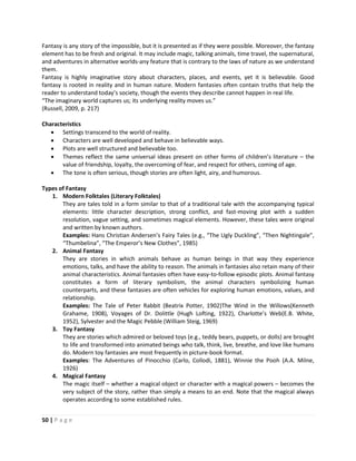 50 | P a g e
Fantasy is any story of the impossible, but it is presented as if they were possible. Moreover, the fantasy
element has to be fresh and original. It may include magic, talking animals, time travel, the supernatural,
and adventures in alternative worlds-any feature that is contrary to the laws of nature as we understand
them.
Fantasy is highly imaginative story about characters, places, and events, yet it is believable. Good
fantasy is rooted in reality and in human nature. Modern fantasies often contain truths that help the
reader to understand today’s society, though the events they describe cannot happen in real life.
“The imaginary world captures us; its underlying reality moves us.”
(Russell, 2009, p. 217)
Characteristics
 Settings transcend to the world of reality.
 Characters are well developed and behave in believable ways.
 Plots are well structured and believable too.
 Themes reflect the same universal ideas present on other forms of children’s literature – the
value of friendship, loyalty, the overcoming of fear, and respect for others, coming of age.
 The tone is often serious, though stories are often light, airy, and humorous.
Types of Fantasy
1. Modern Folktales (Literary Folktales)
They are tales told in a form similar to that of a traditional tale with the accompanying typical
elements: little character description, strong conflict, and fast-moving plot with a sudden
resolution, vague setting, and sometimes magical elements. However, these tales were original
and written by known authors.
Examples: Hans Christian Andersen’s Fairy Tales (e.g., “The Ugly Duckling”, “Then Nightingale”,
“Thumbelina”, “The Emperor’s New Clothes”, 1985)
2. Animal Fantasy
They are stories in which animals behave as human beings in that way they experience
emotions, talks, and have the ability to reason. The animals in fantasies also retain many of their
animal characteristics. Animal fantasies often have easy-to-follow episodic plots. Animal fantasy
constitutes a form of literary symbolism, the animal characters symbolizing human
counterparts, and these fantasies are often vehicles for exploring human emotions, values, and
relationship.
Examples: The Tale of Peter Rabbit (Beatrix Potter, 1902)The Wind in the Willows(Kenneth
Grahame, 1908), Voyages of Dr. Dolittle (Hugh Lofting, 1922), Charlotte’s Web(E.B. White,
1952), Sylvester and the Magic Pebble (William Steig, 1969)
3. Toy Fantasy
They are stories which admired or beloved toys (e.g., teddy bears, puppets, or dolls) are brought
to life and transformed into animated beings who talk, think, live, breathe, and love like humans
do. Modern toy fantasies are most frequently in picture-book format.
Examples: The Adventures of Pinocchio (Carlo, Collodi, 1881), Winnie the Pooh (A.A. Milne,
1926)
4. Magical Fantasy
The magic itself – whether a magical object or character with a magical powers – becomes the
very subject of the story, rather than simply a means to an end. Note that the magical always
operates according to some established rules.
 