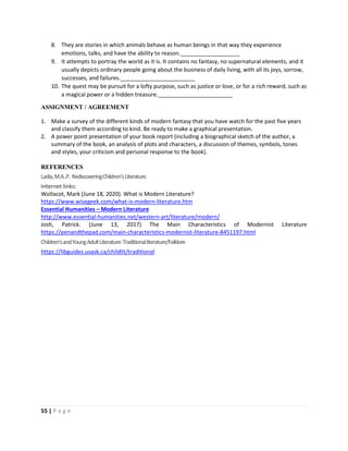 55 | P a g e
8. They are stories in which animals behave as human beings in that way they experience
emotions, talks, and have the ability to reason.___________________
9. It attempts to portray the world as it is. It contains no fantasy, no supernatural elements, and it
usually depicts ordinary people going about the business of daily living, with all its joys, sorrow,
successes, and failures.________________________
10. The quest may be pursuit for a lofty purpose, such as justice or love, or for a rich reward, such as
a magical power or a hidden treasure.________________________
ASSIGNMENT / AGREEMENT
1. Make a survey of the different kinds of modern fantasy that you have watch for the past five years
and classify them according to kind. Be ready to make a graphical presentation.
2. A power point presentation of your book report (including a biographical sketch of the author, a
summary of the book, an analysis of plots and characters, a discussion of themes, symbols, tones
and styles, your criticism and personal response to the book).
REFERENCES
Ladia,M.A..P. RediscoveringChildren’sLiterature.
Internet links:
Wollacot, Mark (June 18, 2020). What is Modern Literature?
https://www.wisegeek.com/what-is-modern-literature.htm
Essential Humanities – Modern Literature
http://www.essential-humanities.net/western-art/literature/modern/
Josh, Patrick. (June 13, 2017) The Main Characteristics of Modernist Literature
https://penandthepad.com/main-characteristics-modernist-literature-8451197.html
Children'sandYoungAdultLiterature:Traditionalliterature/Folklore
https://libguides.usask.ca/childlit/traditional
 