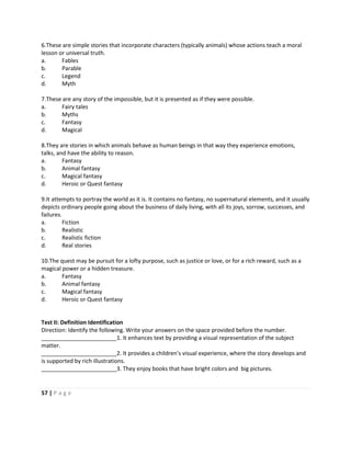 57 | P a g e
6.These are simple stories that incorporate characters (typically animals) whose actions teach a moral
lesson or universal truth.
a. Fables
b. Parable
c. Legend
d. Myth
7.These are any story of the impossible, but it is presented as if they were possible.
a. Fairy tales
b. Myths
c. Fantasy
d. Magical
8.They are stories in which animals behave as human beings in that way they experience emotions,
talks, and have the ability to reason.
a. Fantasy
b. Animal fantasy
c. Magical fantasy
d. Heroic or Quest fantasy
9.It attempts to portray the world as it is. It contains no fantasy, no supernatural elements, and it usually
depicts ordinary people going about the business of daily living, with all its joys, sorrow, successes, and
failures.
a. Fiction
b. Realistic
c. Realistic fiction
d. Real stories
10.The quest may be pursuit for a lofty purpose, such as justice or love, or for a rich reward, such as a
magical power or a hidden treasure.
a. Fantasy
b. Animal fantasy
c. Magical fantasy
d. Heroic or Quest fantasy
Test II: Definition Identification
Direction: Identify the following. Write your answers on the space provided before the number.
________________________1. It enhances text by providing a visual representation of the subject
matter.
________________________2. It provides a children’s visual experience, where the story develops and
is supported by rich illustrations.
________________________3. They enjoy books that have bright colors and big pictures.
 
