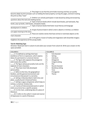 58 | P a g e
________________________4. They begin to see that the print holds meaning and they can quickly
become adept at print concepts such as holding the book properly, turning the pages, and even tracking
the print as they “read.”
________________________5. Children can actively participate in read-alouds by asking and answering
questions about the text and retelling stories.
________________________6. Types of picture books which include board books, pull-tab books, flap
books, pop-up books, cloth books, and plastic books.
________________________7. Types of picture books that foster visual literacy and language
development in children.
________________________8. A type of picture book in which a text is absent or minimal, so children
can apply meaning to the story.
________________________9. These are realistic stories that have animal or inanimate objects as the
main character.
_______________________10. In this genre a fusion of reality and imagination with dreamlike imagery
heightens the experience of the young reader.
Test III: Matching Type
Direction: Read each item in column A and select your answer from column B. Write your answer on the
space provided.
COLUMN A COLUMN B
____1. It is defined as writings that have
excellence of form or expression, which express
ideas of a permanent or universal interest.
____2. The figure who opposes the protagonist
and creates the conflict.
____3. The figure whose personality traits are the
opposite of main characters.
____4. They have more fully developed
personalities.
____5. Refers to the time, the geographical
location, and the general environment and
circumstances that prevail in a narrative.
____6. Setting is fully described in both time and
place, usually found in historical fiction.
____7. Setting is vague and general, which helps to
convey a universal, timeless tale.
____8. A series of interconnected events in which
every occurrence has a specific purpose.
____9. It is the main, underlying idea of a piece of
literature.
____10. It refers to the author’s mood and manner
of expression in a work of literature
A. Foil character
B. Setting
C. Literature
D. Antagonist
E. Integral setting
F. Plot
G. Round character
H. Backdrop setting
I. Tone
J. Protagonist
K. Theme
 