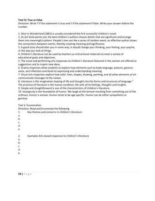 59 | P a g e
Test IV: True or False
Direction: Write T if the statement is true and F if the statement if false. Write your answer before the
number.
1. Alice in Wonderland (1865) is usually considered the first successful children’s novel.
2. As Jon Stott points out, the best children’s authors choose details that are significant and arrange
them into meaningful pattern. People’s lives are like a series of random event; an effective author shows
the connections between events, thereby creating meaning and significance.
3. A good story should alter you in some way; it should change your thinking, your feeling, your psyche,
or the way you look at things.
4. Children’s literature can be used by teachers as instructional materials to meet a variety of
educational goals and objectives.
5. The visual and performing arts responses to children’s literature featured in this section are offered as
suggestions and to inspire new ideas.
6. Drama responses allow students to explore how elements such as body language, posture, gesture,
voice, and inflection contribute to expressing and understanding meaning.
7. Visual arts responses explore how color, lines, shapes, drawing, painting, and all other elements of art
communicate messages to the viewer.
8. Literature is the imaginative shaping of life and thought into the forms and structures of language.”
The province of literature is the human condition, life with all its feelings, thoughts and insights.
9. Simple and straightforward is one of the characteristics of children’s literature.
10. Incongruity is the foundation of humor. We laugh at the tension resulting from something out of the
ordinary. Humor is elusive. Humor tends to be age specific. Humor can be either sympathetic or
genitive.
Test V: Enumeration
Direction: Read and Enumerate the following
1. Key themes and concerns in children’s literature
a.
b.
c.
d.
e.
2. Examples Arts-based responses to children’s literature
a.
b.
c.
d.
e.
 
