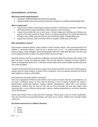 7 | P a g e
DEVELOPMENTAL ACTIVITIES
Why do we need to study literature?
 Literature is filled with ideas that need to be explored.
 Literature helps us to see our world in new ways. It brings us to a deeper understanding of life
What is a good story?
 A good story is about something the audience decides is interesting or important. A great story
often does both by using storytelling to make important news interesting.
 A good story should alter you in some way; it should change your thinking, your feeling, your
psyche, or the way you look at things. A story is an abstract experience; it’s rather like venturing
through a maze. When you come out of it, you should feel slightly changed (Allen Say)
 A good story, however, does more than inform or amplify. It adds value to the topic.
Why read children’s classics?
Some people mistakenly believe, writes children’s author Jill Paton Walsh, “that something written for
children is necessarily inferior, could not be a serious work of art.” As award-winning Katherine
Peterson argues, many intelligent, well-meaning people think that ”while adult literature may aim to be
art, the object of children’s books is to whip the little rascals into shape. ”
But great children’s stories are powerful, imaginative, and memorable; they resonate with readers of all
ages and have a lasting and profound impact. This site will examine a selection of classic children’s
novels as distinguished works of art. It will look at what makes these novels notable and why they have
such universal appeal.
Joseph Conrad wrote that every word in a good novel should contribute to the work’s overall purpose.
A great novel for either children or adults is like a symphony; it has any separate elements but they all
work together to create a unified effect.
Why should you care about children’s literature?
If you are in apposition of influence with children, be it as parent, teacher, librarian, or grandparent, you
can make a definitive impact on their lives by fostering a love of reading. Research has shown a
demonstrated relationship between reading, cognitive development, verbal skills, and academic
achievement. Children who are read to, not only are more articulate, but also have higher order
reasoning skills, a more effective writing style, superior reading comprehension, and more advanced
critical thinking skills.
Stories teach children how to cope with life’s challenges. They provide a trial run of life’s possibilities.
They also transmit the accumulated wisdom and values of our culture. Children learn through models
and heroes.
Key themes and concerns in children’s literature
 Home
 School
 Parents
 