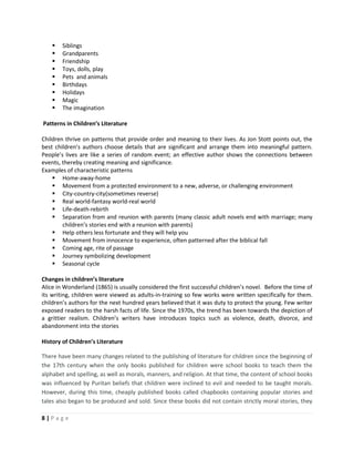 8 | P a g e
 Siblings
 Grandparents
 Friendship
 Toys, dolls, play
 Pets and animals
 Birthdays
 Holidays
 Magic
 The imagination
Patterns in Children’s Literature
Children thrive on patterns that provide order and meaning to their lives. As Jon Stott points out, the
best children’s authors choose details that are significant and arrange them into meaningful pattern.
People’s lives are like a series of random event; an effective author shows the connections between
events, thereby creating meaning and significance.
Examples of characteristic patterns
 Home-away-home
 Movement from a protected environment to a new, adverse, or challenging environment
 City-country-city(sometimes reverse)
 Real world-fantasy world-real world
 Life-death-rebirth
 Separation from and reunion with parents (many classic adult novels end with marriage; many
children’s stories end with a reunion with parents)
 Help others less fortunate and they will help you
 Movement from innocence to experience, often patterned after the biblical fall
 Coming age, rite of passage
 Journey symbolizing development
 Seasonal cycle
Changes in children’s literature
Alice in Wonderland (1865) is usually considered the first successful children’s novel. Before the time of
its writing, children were viewed as adults-in-training so few works were written specifically for them.
children’s authors for the next hundred years believed that it was duty to protect the young. Few writer
exposed readers to the harsh facts of life. Since the 1970s, the trend has been towards the depiction of
a grittier realism. Children’s writers have introduces topics such as violence, death, divorce, and
abandonment into the stories
History of Children’s Literature
There have been many changes related to the publishing of literature for children since the beginning of
the 17th century when the only books published for children were school books to teach them the
alphabet and spelling, as well as morals, manners, and religion. At that time, the content of school books
was influenced by Puritan beliefs that children were inclined to evil and needed to be taught morals.
However, during this time, cheaply published books called chapbooks containing popular stories and
tales also began to be produced and sold. Since these books did not contain strictly moral stories, they
 