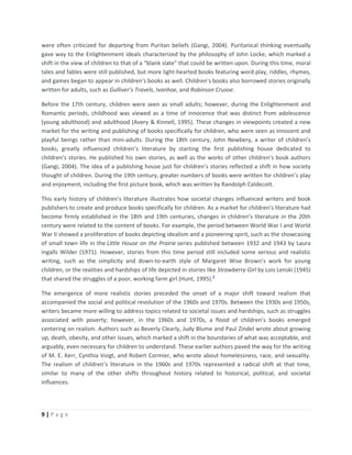 9 | P a g e
were often criticized for departing from Puritan beliefs (Gangi, 2004). Puritanical thinking eventually
gave way to the Enlightenment ideals characterized by the philosophy of John Locke, which marked a
shift in the view of children to that of a “blank slate” that could be written upon. During this time, moral
tales and fables were still published, but more light-hearted books featuring word play, riddles, rhymes,
and games began to appear in children’s books as well. Children’s books also borrowed stories originally
written for adults, such as Gulliver’s Travels, Ivanhoe, and Robinson Crusoe.
Before the 17th century, children were seen as small adults; however, during the Enlightenment and
Romantic periods, childhood was viewed as a time of innocence that was distinct from adolescence
(young adulthood) and adulthood (Avery & Kinnell, 1995). These changes in viewpoints created a new
market for the writing and publishing of books specifically for children, who were seen as innocent and
playful beings rather than mini-adults. During the 18th century, John Newbery, a writer of children’s
books, greatly influenced children’s literature by starting the first publishing house dedicated to
children’s stories. He published his own stories, as well as the works of other children’s book authors
(Gangi, 2004). The idea of a publishing house just for children’s stories reflected a shift in how society
thought of children. During the 19th century, greater numbers of books were written for children’s play
and enjoyment, including the first picture book, which was written by Randolph Caldecott.
This early history of children’s literature illustrates how societal changes influenced writers and book
publishers to create and produce books specifically for children. As a market for children’s literature had
become firmly established in the 18th and 19th centuries, changes in children’s literature in the 20th
century were related to the content of books. For example, the period between World War I and World
War II showed a proliferation of books depicting idealism and a pioneering spirit, such as the showcasing
of small town life in the Little House on the Prairie series published between 1932 and 1943 by Laura
Ingalls Wilder (1971). However, stories from this time period still included some serious and realistic
writing, such as the simplicity and down-to-earth style of Margaret Wise Brown’s work for young
children, or the realities and hardships of life depicted in stories like Strawberry Girl by Lois Lenski (1945)
that shared the struggles of a poor, working farm girl (Hunt, 1995).2
The emergence of more realistic stories preceded the onset of a major shift toward realism that
accompanied the social and political revolution of the 1960s and 1970s. Between the 1930s and 1950s,
writers became more willing to address topics related to societal issues and hardships, such as struggles
associated with poverty; however, in the 1960s and 1970s, a flood of children’s books emerged
centering on realism. Authors such as Beverly Clearly, Judy Blume and Paul Zindel wrote about growing
up, death, obesity, and other issues, which marked a shift in the boundaries of what was acceptable, and
arguably, even necessary for children to understand. These earlier authors paved the way for the writing
of M. E. Kerr, Cynthia Voigt, and Robert Cormier, who wrote about homelessness, race, and sexuality.
The realism of children’s literature in the 1960s and 1970s represented a radical shift at that time,
similar to many of the other shifts throughout history related to historical, political, and societal
influences.
 
