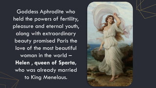 Goddess Aphrodite who
held the powers of fertility,
pleasure and eternal youth,
along with extraordinary
beauty promised Paris the
love of the most beautiful
woman in the world –
Helen , queen of Sparta,
who was already married
to King Menelaus.
 