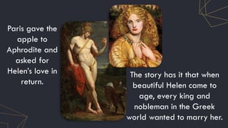 Paris gave the
apple to
Aphrodite and
asked for
Helen’s love in
return.
The story has it that when
beautiful Helen came to
age, every king and
nobleman in the Greek
world wanted to marry her.
 
