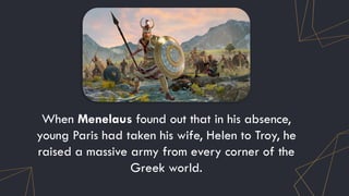 When Menelaus found out that in his absence,
young Paris had taken his wife, Helen to Troy, he
raised a massive army from every corner of the
Greek world.
 