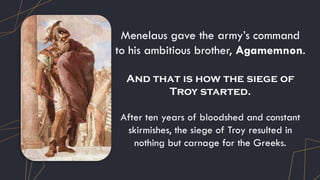 Menelaus gave the army’s command
to his ambitious brother, Agamemnon.
And that is how the siege of
Troy started.
After ten years of bloodshed and constant
skirmishes, the siege of Troy resulted in
nothing but carnage for the Greeks.
 