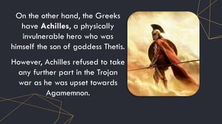 On the other hand, the Greeks
have Achilles, a physically
invulnerable hero who was
himself the son of goddess Thetis.
However, Achilles refused to take
any further part in the Trojan
war as he was upset towards
Agamemnon.
 
