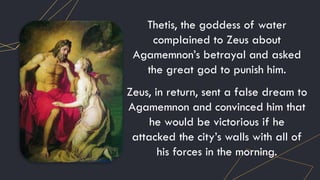 Thetis, the goddess of water
complained to Zeus about
Agamemnon’s betrayal and asked
the great god to punish him.
Zeus, in return, sent a false dream to
Agamemnon and convinced him that
he would be victorious if he
attacked the city’s walls with all of
his forces in the morning.
 