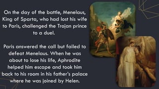 On the day of the battle, Menelaus,
King of Sparta, who had lost his wife
to Paris, challenged the Trojan prince
to a duel.
Paris answered the call but failed to
defeat Menelaus. When he was
about to lose his life, Aphrodite
helped him escape and took him
back to his room in his father’s palace
where he was joined by Helen.
 