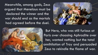 Meanwhile, among gods, Zeus
argued that Menelaus must be
declared the winner and the
war should end as the mortals
had agreed before the duel.
But Hera, who was still furious at
Paris over choosing Aphrodite over
her, wanted nothing but the total
annihilation of Troy and persuaded
Zeus to rekindle the flame of war.
 