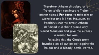 Therefore, Athena disguised as a
Trojan soldier, convinced a Trojan
archer named Pandarus to take aim at
Menelaus and kill him. However, as
Pandarus shot the arrow, Athena
deflected it so that it would only
wound Menelaus and give the Greeks
a reason for war.
Following this, the Greek army
launched an all-out assault against the
Trojans and a bloody battle started.
 