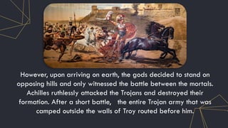 However, upon arriving on earth, the gods decided to stand on
opposing hills and only witnessed the battle between the mortals.
Achilles ruthlessly attacked the Trojans and destroyed their
formation. After a short battle, the entire Trojan army that was
camped outside the walls of Troy routed before him.
 