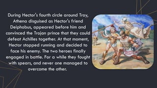 During Hector's fourth circle around Troy,
Athena disguised as Hector's friend
Deiphobus, appeared before him and
convinced the Trojan prince that they could
defeat Achilles together. At that moment,
Hector stopped running and decided to
face his enemy. The two heroes finally
engaged in battle. For a while they fought
with spears, and never one managed to
overcome the other.
 