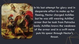 In his last attempt for glory and in
desperate effort to make up for
fleeing, Hector charged Achilles
but he was still wearing Achilles'
armor that he took from Patroclus
body. Achilles knows the weakness
of the armor and in a swift move
puts his spear through Hector's
throat.
 