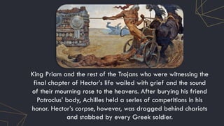 King Priam and the rest of the Trojans who were witnessing the
final chapter of Hector’s life wailed with grief and the sound
of their mourning rose to the heavens. After burying his friend
Patroclus’ body, Achilles held a series of competitions in his
honor. Hector’s corpse, however, was dragged behind chariots
and stabbed by every Greek soldier.
 