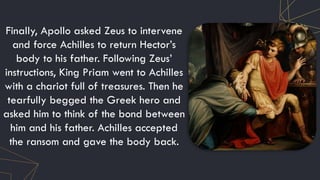 Finally, Apollo asked Zeus to intervene
and force Achilles to return Hector’s
body to his father. Following Zeus’
instructions, King Priam went to Achilles
with a chariot full of treasures. Then he
tearfully begged the Greek hero and
asked him to think of the bond between
him and his father. Achilles accepted
the ransom and gave the body back.
 