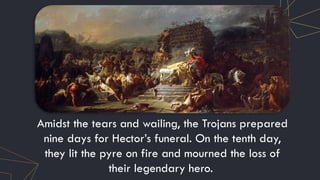 Amidst the tears and wailing, the Trojans prepared
nine days for Hector’s funeral. On the tenth day,
they lit the pyre on fire and mourned the loss of
their legendary hero.
 