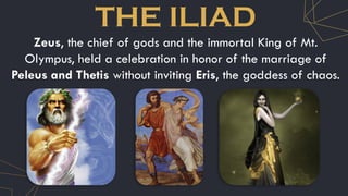 THE ILIAD
Zeus, the chief of gods and the immortal King of Mt.
Olympus, held a celebration in honor of the marriage of
Peleus and Thetis without inviting Eris, the goddess of chaos.
 