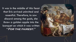 It was in the middle of this feast
that Eris arrived uninvited and
resentful. Therefore, to sow
discord among the gods, she
threw a golden apple into the
banquet on which it was written
“For the fairest.”
 