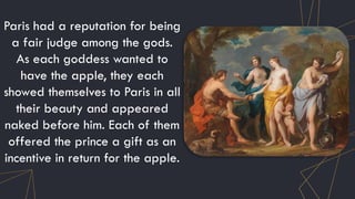 Paris had a reputation for being
a fair judge among the gods.
As each goddess wanted to
have the apple, they each
showed themselves to Paris in all
their beauty and appeared
naked before him. Each of them
offered the prince a gift as an
incentive in return for the apple.
 
