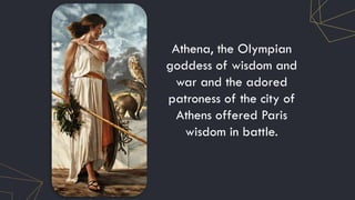 Athena, the Olympian
goddess of wisdom and
war and the adored
patroness of the city of
Athens offered Paris
wisdom in battle.
 