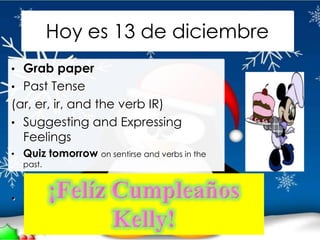 Hoy es 13 de diciembre
• Grab paper
• Past Tense
(ar, er, ir, and the verb IR)
• Suggesting and Expressing
  Feelings
• Quiz tomorrow on sentirse and verbs in the
  past.



• Videos due Friday, Dec. 16th
 