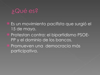 Es un movimiento pacifista que surgió el 15 de mayo. Protestan contra: el bipartidismo PSOE-PP y el dominio de los bancos. Promueven una democracia más participativa.