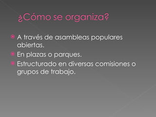 A través de asambleas populares abiertas. En plazas o parques. Estructurado en diversas comisiones o grupos de trabajo.