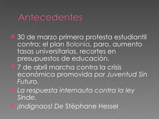 30 de marzo primera protesta estudiantil contra: el plan Bolonia , paro, aumento tasas universitarias, recortes en presupuestos de educación. 7 de abril marcha contra la crisis económica promovida por Juventud Sin Futuro. La respuesta internauta contra la ley Sinde. ¡Indignaos! De Stéphane Hessel