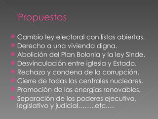 Cambio ley electoral con listas abiertas. Derecho a una vivienda digna. Abolición del Plan Bolonia y la ley Sinde. Desvinculación entre iglesia y Estado. Rechazo y condena de la corrupción. Cierre de todas las centrales nucleares. Promoción de las energías renovables. Separación de los poderes ejecutivo, legislativo y judicial……..etc.…