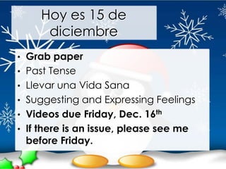 Hoy es 15 de
      diciembre
• Grab paper
• Past Tense
• Llevar una Vida Sana
• Suggesting and Expressing Feelings
• Videos due Friday, Dec. 16th
• If there is an issue, please see me
 before Friday.
 