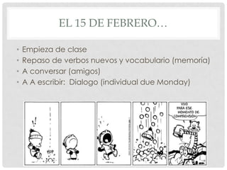 EL 15 DE FEBRERO…

•   Empieza de clase
•   Repaso de verbos nuevos y vocabulario (memoría)
•   A conversar (amigos)
•   A A escribir: Dialogo (individual due Monday)
 