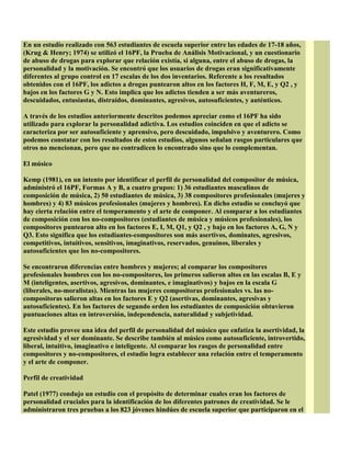 En un estudio realizado con 563 estudiantes de escuela superior entre las edades de 17-18 años,
(Krug & Henry; 1974) se utilizó el 16PF, la Prueba de Análisis Motivacional, y un cuestionario
de abuso de drogas para explorar que relación existía, si alguna, entre el abuso de drogas, la
personalidad y la motivación. Se encontró que los usuarios de drogas eran significativamente
diferentes al grupo control en 17 escalas de los dos inventarios. Referente a los resultados
obtenidos con el 16PF, los adictos a drogas puntearon altos en los factores H, F, M, E, y Q2 , y
bajos en los factores G y N. Esto implica que los adictos tienden a ser más aventureros,
descuidados, entusiastas, distraídos, dominantes, agresivos, autosuficientes, y auténticos.
A través de los estudios anteriormente descritos podemos apreciar como el 16PF ha sido
utilizado para explorar la personalidad adictiva. Los estudios coinciden en que el adicto se
caracteriza por ser autosuficiente y aprensivo, pero descuidado, impulsivo y aventurero. Como
podemos constatar con los resultados de estos estudios, algunos señalan rasgos particulares que
otros no mencionan, pero que no contradicen lo encontrado sino que lo complementan.
El músico
Kemp (1981), en un intento por identificar el perfil de personalidad del compositor de música,
administró el 16PF, Formas A y B, a cuatro grupos: 1) 36 estudiantes masculinos de
composición de música, 2) 50 estudiantes de música, 3) 38 compositores profesionales (mujeres y
hombres) y 4) 83 músicos profesionales (mujeres y hombres). En dicho estudio se concluyó que
hay cierta relación entre el temperamento y el arte de componer. Al comparar a los estudiantes
de composición con los no-compositores (estudiantes de música y músicos profesionales), los
compositores puntearon alto en los factores E, I, M, Q1, y Q2 , y bajo en los factores A, G, N y
Q3. Esto significa que los estudiantes-compositores son más asertivos, dominates, agresivos,
competitivos, intuitivos, sensitivos, imaginativos, reservados, genuinos, liberales y
autosuficientes que los no-compositores.
Se encontraron diferencias entre hombres y mujeres; al comparar los compositores
profesionales hombres con los no-compositores, los primeros salieron altos en las escalas B, E y
M (inteligentes, asertivos, agresivos, dominantes, e imaginativos) y bajos en la escala G
(liberales, no-moralistas). Mientras las mujeres compositoras profesionales vs. las no-
compositoras salieron altas en los factores E y Q2 (asertivas, dominantes, agresivas y
autosuficientes). En los factores de segundo orden los estudiantes de composición obtuvieron
puntuaciones altas en introversión, independencia, naturalidad y subjetividad.
Este estudio provee una idea del perfil de personalidad del músico que enfatiza la asertividad, la
agresividad y el ser dominante. Se describe también al músico como autosuficiente, introvertido,
liberal, intuitivo, imaginativo e inteligente. Al comparar los rasgos de personalidad entre
compositores y no-compositores, el estudio logra establecer una relación entre el temperamento
y el arte de componer.
Perfil de creatividad
Patel (1977) condujo un estudio con el propósito de determinar cuales eran los factores de
personalidad cruciales para la identificación de los diferentes patrones de creatividad. Se le
administraron tres pruebas a los 823 jóvenes hindúes de escuela superior que participaron en el
 