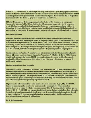 estudio. El "Torrance Test of Thinking Creatively with Pictures" y el "Biographical Inventory
Creativity Scores" fueron administrados como indicadores de creatividad; mientras que el 16PF
se utilizó para medir la personalidad. Se encontró que algunos de los factores del 16PF pueden
discriminar entre dos de los 13 grupos de creatividad encontrados.
El factor H separa uno de los grupos mientras los factores O y C separan al otro grupo.
Además, los factores A, H y Q1 maximizan las diferencias de grupo entre los 13 grupos de
creatividad encontrados. Esto implica que los factores o rasgos de personalidad críticos al
determinar la creatividad son el carácter gregario del individuo, su estabilidad emocional, su
auto-estima, la reactividad de su sistema nervioso y su orientación psicológica hacia el cambio.
Retrasados Mentales
Se realizó un interesante estudio con 27 hombres retrasados mentales que habían sido
empleados en distintos trabajos por medio de un programa de ayuda al retrasado mental. Estos
se dividieron en el grupo de los "exitosos" (n=21) y los "no exitosos" (n=6) en cuanto al trabajo
se refiere y en base a la evaluación de sus distintos patronos (si los volverían a contratar de
haber una persona de inteligencia normal compitiendo por el mismo puesto). Se les administró
el 16PF, Forma E, individualmente para asegurarse de que comprendían las preguntas.
Se encontró que los "exitosos" resultaron ser más concientes (factor G), más auto-suficientes
(factor Q2) y más asertivos (factor E), que los "no exitosos" (Mullins & Hays; 1980). En este
estudio podemos apreciar como el 16PF puede, además de ofrecer un perfil del retrasado
mental, identificar los rasgos que determinan el que éstos sean exitosos o no lo sean en el
ambiente de trabajo.
El ciego adaptado vs. el no adaptado
Greenough, Keenan y Ash (1978) llevaron a cabo un estudio, con 114 individuos que habían
quedado ciegos durante los dos años anteriores al estudio, con el propósito de investigar si el
16PF era capaz de diferenciar quienes se habían adaptado fácilmente a su pérdida y quienes no
habían podido adaptarse. Con la ayuda del MMPI y la Escala Gunszberg del Funcionamiento
Social dividen el grupo entre adaptados (depresión mínima y alto nivel de independencia social)
y no-adaptados (máxima depresión y dependencia social).
El grupo de los adaptados obtuvo altas puntuaciones en las escalas E, Q1, M y H del 16PF y
bajas puntuaciones en las escalas N y G; mientras los no-adaptados obtuvieron altas
puntuaciones en la escala N, y bajas puntuaciones en Q1 y H. Estos resultados indican que los
factores Q1, H y N del 16PF son capaces de distinguir entre el ciego adaptado y el no-adaptado.
Según la prueba, el ciego adaptado tiende a ser, asertivo, desinhibido, independiente, liberal,
crítico y auténtico. El ciego no-adaptado tiende a ser conservador, tímido, conformista,
dependiente, inseguro y lleno de inhibiciones.
Perfil del homosexual
 